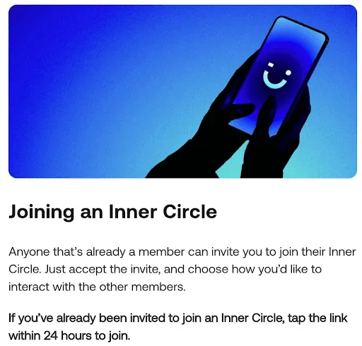 "Anyone that’s already a member can invite you to join their Inner Circle. Just accept the invite, and choose how you’d like to interact with the other members.
If you’ve already been invited to join an Inner Circle, tap the link within 24 hours to join."